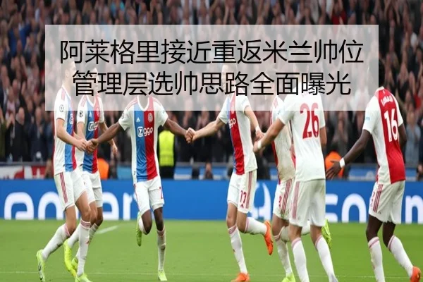 阿莱格里接近重返米兰帅位 管理层选帅思路全面曝光（Kaiyun）